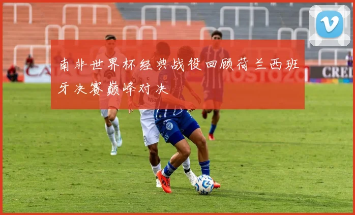 南非世界杯经典战役回顾荷兰西班牙决赛巅峰对决