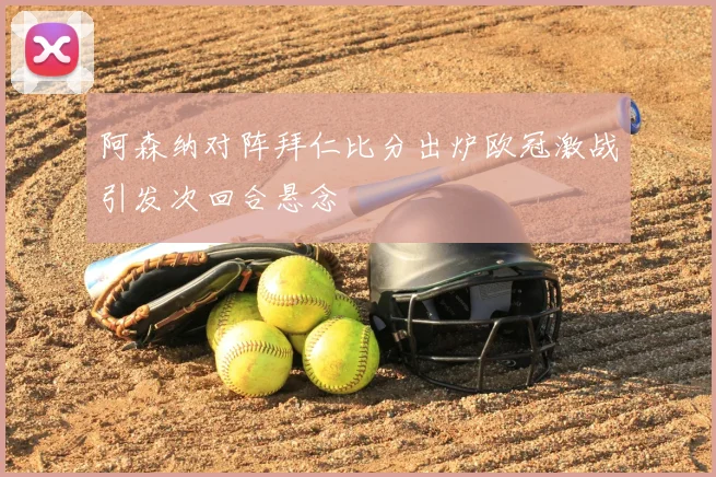 阿森纳对阵拜仁比分出炉欧冠激战引发次回合悬念