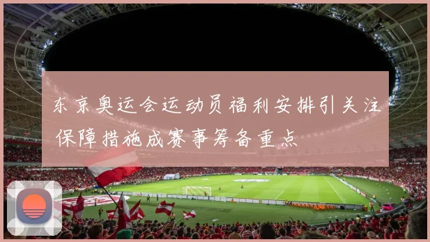 东京奥运会运动员福利安排引关注 保障措施成赛事筹备重点