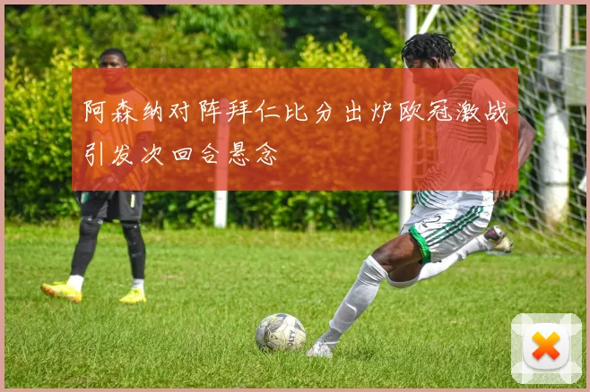 阿森纳对阵拜仁比分出炉欧冠激战引发次回合悬念