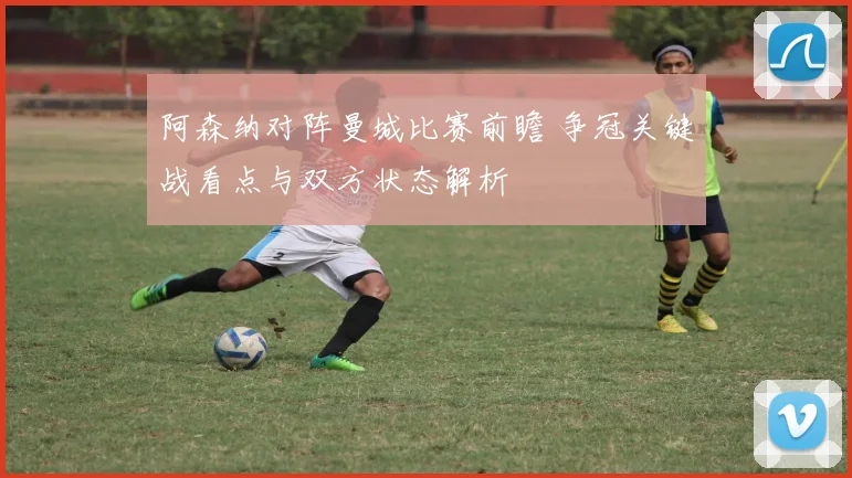 阿森纳对阵曼城比赛前瞻 争冠关键战看点与双方状态解析