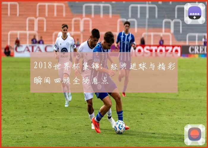 2018世界杯集锦:经典进球与精彩瞬间回顾全场看点